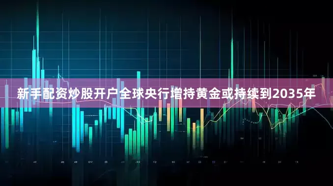 新手配资炒股开户全球央行增持黄金或持续到2035年