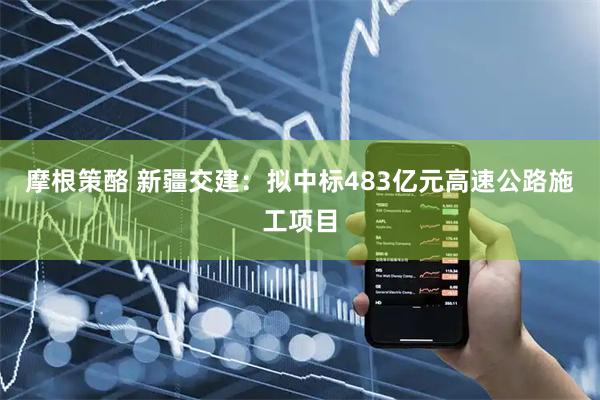 摩根策酪 新疆交建：拟中标483亿元高速公路施工项目