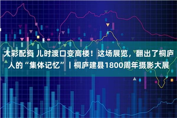 大彩配资 儿时渡口变高楼！这场展览，翻出了桐庐人的“集体记忆”丨桐庐建县1800周年摄影大展