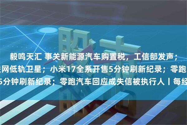 毅鸣天汇 事关新能源汽车购置税，工信部发声；我国成功发射卫星互联网低轨卫星；小米17全系开售5分钟刷新纪录；零跑汽车回应成失信被执行人丨每经早参