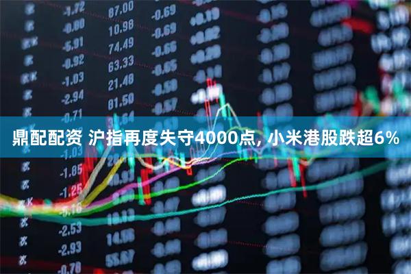 鼎配配资 沪指再度失守4000点, 小米港股跌超6%