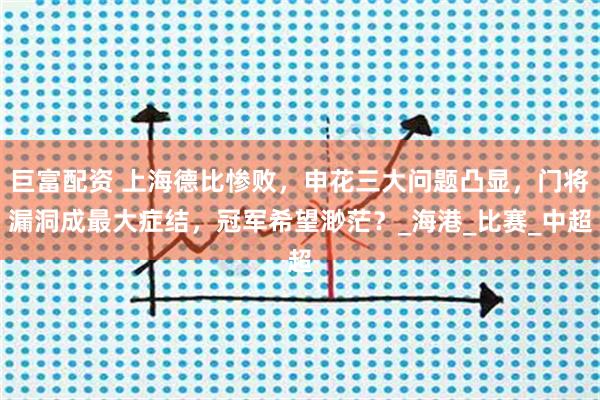 巨富配资 上海德比惨败，申花三大问题凸显，门将漏洞成最大症结，冠军希望渺茫？_海港_比赛_中超