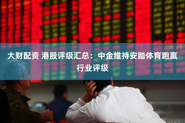 大财配资 港股评级汇总：中金维持安踏体育跑赢行业评级