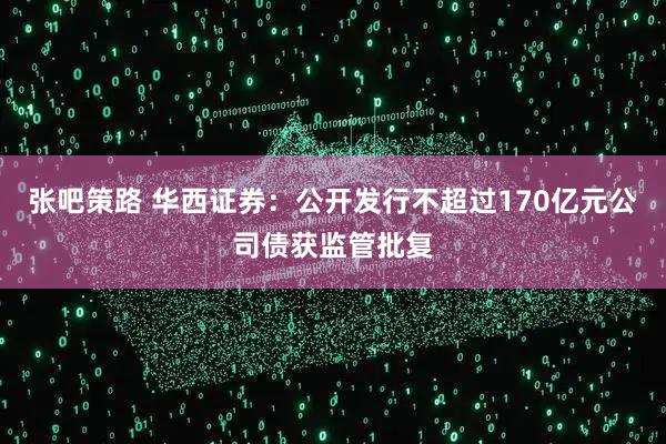 张吧策路 华西证券：公开发行不超过170亿元公司债获监管批复