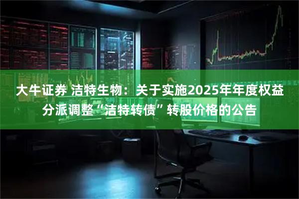 大牛证券 洁特生物：关于实施2025年年度权益分派调整“洁特转债”转股价格的公告