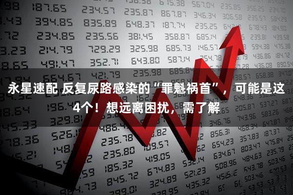 永星速配 反复尿路感染的“罪魁祸首”，可能是这4个！想远离困扰，需了解