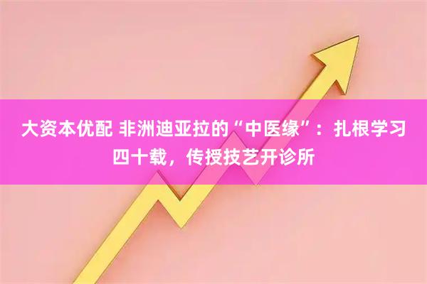 大资本优配 非洲迪亚拉的“中医缘”：扎根学习四十载，传授技艺开诊所