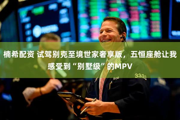 楠希配资 试驾别克至境世家奢享版，五恒座舱让我感受到“别墅级”的MPV