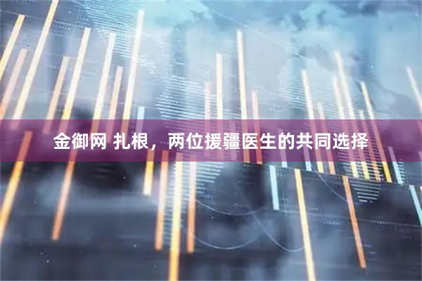 金御网 扎根，两位援疆医生的共同选择