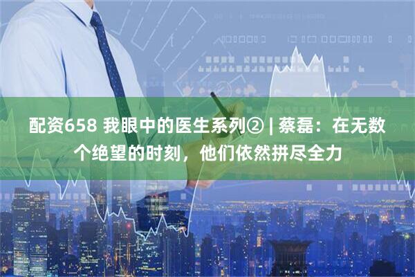 配资658 我眼中的医生系列② | 蔡磊：在无数个绝望的时刻，他们依然拼尽全力