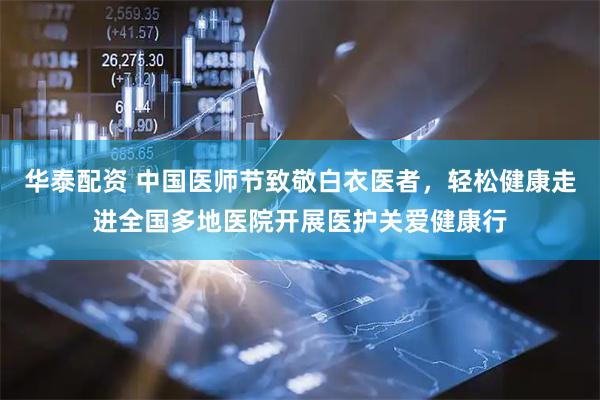 华泰配资 中国医师节致敬白衣医者，轻松健康走进全国多地医院开展医护关爱健康行