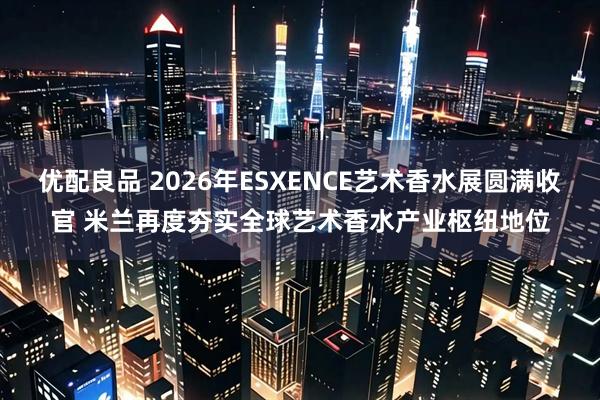 优配良品 2026年ESXENCE艺术香水展圆满收官 米兰再度夯实全球艺术香水产业枢纽地位